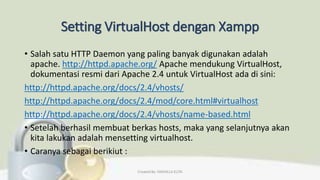 Setting VirtualHost dengan Xampp
• Salah satu HTTP Daemon yang paling banyak digunakan adalah
apache. http://httpd.apache.org/ Apache mendukung VirtualHost,
dokumentasi resmi dari Apache 2.4 untuk VirtualHost ada di sini:
http://httpd.apache.org/docs/2.4/vhosts/
http://httpd.apache.org/docs/2.4/mod/core.html#virtualhost
http://httpd.apache.org/docs/2.4/vhosts/name-based.html
• Setelah berhasil membuat berkas hosts, maka yang selanjutnya akan
kita lakukan adalah mensetting virtualhost.
• Caranya sebagai berikiut :
Created By: FADHILLA ELITA
 
