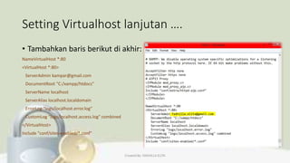 Setting Virtualhost lanjutan ….
• Tambahkan baris berikut di akhir:
NameVirtualHost *:80
<VirtualHost *:80>
ServerAdmin kampar@gmail.com
DocumentRoot "C:/xampp/htdocs"
ServerName localhost
ServerAlias localhost.localdomain
ErrorLog "logs/localhost.error.log"
CustomLog "logs/localhost.access.log" combined
</VirtualHost>
Include "conf/sites-enabled/*.conf"
Created By: FADHILLA ELITA
 