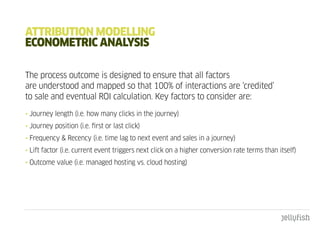 attRIbutIOn mOdELLIng
EcOnOmEtRIc anaLYSIS

The process outcome is designed to ensure that all factors
are understood and mapped so that 100% of interactions are ‘credited’
to sale and eventual ROI calculation. Key factors to consider are:
• Journey length (i.e. how many clicks in the journey)
• Journey position (i.e. first or last click)
• Frequency & Recency (i.e. time lag to next event and sales in a journey)
• Lift factor (i.e. current event triggers next click on a higher conversion rate terms than itself)
• Outcome value (i.e. managed hosting vs. cloud hosting)
 