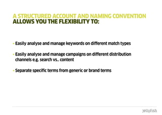a StRuctuREd accOunt and namIng cOnVEntIOn
aLLOWS YOu tHE FLExIbILItY tO:


• Easily analyse and manage keywords on different match types

• Easily analyse and manage campaigns on different distribution
  channels e.g. search vs.. content

• Separate specific terms from generic or brand terms
 