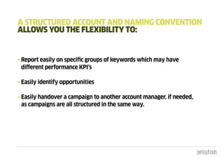 a StRuctuREd accOunt and namIng cOnVEntIOn
aLLOWS YOu tHE FLExIbILItY tO:


• Report easily on specific groups of keywords which may have
  different performance KPI’s

• Easily identify opportunities

• Easily handover a campaign to another account manager, if needed,
  as campaigns are all structured in the same way.
 