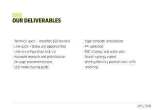 SEO
OuR dELIVERabLES


• Technical audit – identifies SEO barriers   • Page template consultation
• Link audit – status and opportunities       • PR workshop
• Link re-configuration task list             • SEO strategy and action plan
• Keyword research and prioritisation         • Search synergy report
• On-page recommendations                     • Weekly/Monthly position and traffic
• SEO media buying guide                       reporting
 