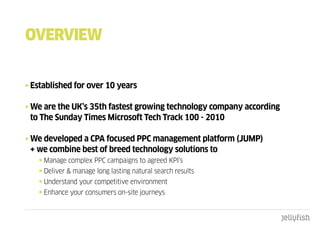 OVERVIEW


• Established for over 10 years

• We are the UK’s 35th fastest growing technology company according
  to The Sunday Times Microsoft Tech Track 100 - 2010

• We developed a CPA focused PPC management platform (JUMP)
  + we combine best of breed technology solutions to
    • Manage complex PPC campaigns to agreed KPI’s
    • Deliver & manage long lasting natural search results
    • Understand your competitive environment
    • Enhance your consumers on-site journeys
 