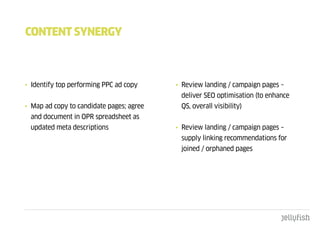 cOntEnt SYnERgY



• Identify top performing PPC ad copy     • Review landing / campaign pages –
                                           deliver SEO optimisation (to enhance
• Map ad copy to candidate pages; agree    QS, overall visibility)
 and document in OPR spreadsheet as
 updated meta descriptions                • Review landing / campaign pages –
                                           supply linking recommendations for
                                           joined / orphaned pages
 