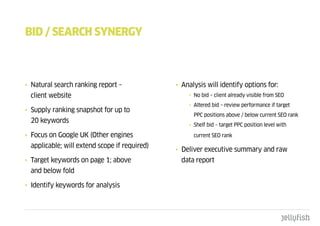 bId / SEaRcH SYnERgY



• Natural search ranking report –              • Analysis will identify options for:
  client website                                   • No bid – client already visible from SEO
                                                   • Altered bid – review performance if target
• Supply ranking snapshot for up to
                                                     PPC positions above / below current SEO rank
  20 keywords
                                                   • Shelf bid – target PPC position level with

• Focus on Google UK (Other engines                  current SEO rank

  applicable; will extend scope if required)
                                               • Deliver executive summary and raw
• Target keywords on page 1; above               data report
  and below fold

• Identify keywords for analysis
 
