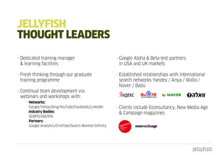 JELLYFISH
tHOugHt LEadERS
• Dedicated training manager                               • Google Alpha & Beta test partners
  & learning facilities                                      in USA and UK markets

• Fresh thinking through our graduate                      • Established relationships with international
  training programme                                         search networks Yandex / Anya / Walla /
                                                             Naver / Badu
• Continual team development via
  webinars and workshops with:
    • Networks:
      Google/Yahoo/Bing/YouTube/Facebook/LinkedIn          • Clients include Econsultancy, New Media Age
    • Industry Bodies:                                       & Campaign magazines
      SEMPO/IAB/IPA
    • Partners:
      Google Analytics/ClickTale/Search Monitor/Infinity
 