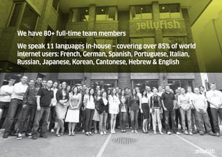 We have 80+ full-time team members
We speak 11 languages in-house – covering over 85% of world
internet users: French, German, Spanish, Portuguese, Italian,
Russian, Japanese, Korean, Cantonese, Hebrew & English
 