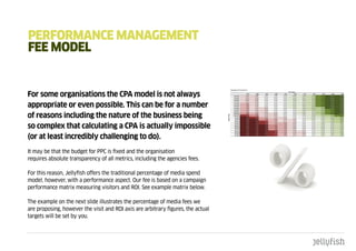 pERFORmancE managEmEnt
FEE mOdEL


For some organisations the CPA model is not always
appropriate or even possible. This can be for a number
of reasons including the nature of the business being
so complex that calculating a CPA is actually impossible
(or at least incredibly challenging to do).
It may be that the budget for PPC is fixed and the organisation
requires absolute transparency of all metrics, including the agencies fees.

For this reason, Jellyfish offers the traditional percentage of media spend
model, however, with a performance aspect. Our fee is based on a campaign
performance matrix measuring visitors and ROI. See example matrix below.

The example on the next slide illustrates the percentage of media fees we
are proposing, however the visit and ROI axis are arbitrary figures, the actual
targets will be set by you.
 