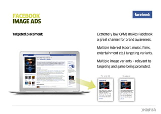 FacEbOOk
ImagE adS

Targeted placement:   Extremely low CPMs makes Facebook
                      a great channel for brand awareness.

                      Multiple interest (sport, music, films,
                      entertainment etc.) targeting variants.

                      Multiple image variants – relevant to
                      targeting and game being promoted.
 