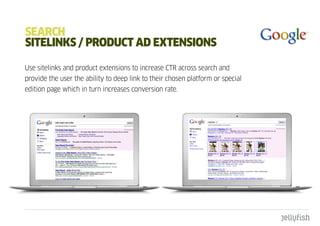 SEaRcH
SItELInkS / pROduct ad ExtEnSIOnS

Use sitelinks and product extensions to increase CTR across search and
provide the user the ability to deep link to their chosen platform or special
edition page which in turn increases conversion rate.
 
