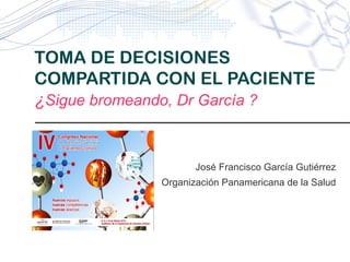 TOMA DE DECISIONES
COMPARTIDA CON EL PACIENTE
¿Sigue bromeando, Dr García ?


                    José Francisco García Gutiérrez
             Organización Panamericana de la Salud
 