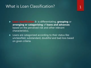 What is Loan Classification?
 Loan classification It is differentiating, grouping or
arranging or catagorizing of loans and advances
based on the perceived risk and other relevant
characteristics.
 Loans are catagorized according to their status like
unclassified, substandard, doubtful and bad-loss based
on given criteria.
1
 