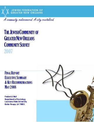 A community rediscovered. A city revitalized.
THEJEWISHCOMMUNITYOF
GREATERNEWORLEANS
COMMUNITYSURVEY
2007
FINAL REPORT
EXECUTIVE SUMMARY
&KEY RECOMMENDATIONS
MAY 2008
Frederick Weil
Department of Sociology
Louisiana State University
Baton Rouge, LA 70803
 