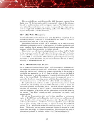 The users of JFin are needed to provides KYC documents registered in a
digital form. All the information will be conﬁdentially retained. The informa-
tion will be used to calculate credit scoring once required. The KYC procedures
are a critical function to assess and monitor customer risk and a legal require-
ment to comply with Anti-Money Laundering (AML) laws. After complete the
process, the Wallet ID will then be created.
3.1.9 JFin Wallet Management
JFin Wallet will be created for individual after JFin KYC is completed. It is a
secured digital wallet that holds an amount of funds that allows to be used to
purchase in store, cash out, or pay utility services.
The mobile application includes a JFin wallet that can be used to securely
hold money in various currencies. It has an ability to perform an international
money transfers, simple payments, fast withdrawal payouts and instant online
payments with low fees through the blockchain network.
Money return and collection according to loan terms are done via JFin Wallet
by top-up money back to the wallet prior to the due date. The blockchain
contract will enforce money transfer back automatically via blockchain network.
In case of NPL or loan defaults, debt collection agents will perform necessary
procedures to recover funds that are past due or accounts that are in default,
according to the Debt Collection Act.
3.1.10 JFin Decentralized Network
The JFin Decentralized Network (JDN) is a layer built on top of the blockchain.
The blockchain technology serves as a decentralized and distributed digital
ledger that records every transactions between two parties in the network in
a veriﬁable and permanent way [1] [8]. Once records are written in the block of
data, they cannot be altered retroactively without the alteration of all blocks
prior to the current block. Blockchains are secure by design and are an ex-
ample of a distributed computing system with high Byzantine fault tolerance.
Decentralized consensus has therefore been achieved with a blockchain[12].
We implement smart contracts in order to operate a lending service. Smart
Contracts are self-executing contracts written into lines of code to ensure the
terms and agreement between two parties. The code and the agreement are
contained and distributed in the JDN network. Smart Contracts allow transac-
tions and agreements to be carried out in a trust manner on trust-less networks
and parties. They deliver transactions with transparency, trace-ability, and
permanence[13].
We will use Tendermint or other proof-of-stake algorithms as a consensus
engine in the JDN that enables Byzantine fault tolerance on machines spread
across the globe, with strong security guarantees [4]. One possible example
is the use of Tendermint. Tendermint consensus algorithm provides beneﬁt
such as speed, security, and scalability, as opposed to using Proof-Of-Work
systems, [2] [9]. Tendermint blocks can commit to ﬁnality in the order of 1
second. TendermintCore can handle transaction volume at the rate of 10,000
transactions per second for 250byte transactions. The algorithm can scale to
hundreds or thousands of validators unlike Proof-Of-Work technique [4].
12
 