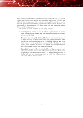 tures and functions beneﬁting to lending processes, such as, E-KYC, E-Consent,
unique and accurate credit scoring, web and mobile applications, E-Wallet, and
JFin Identity Management. It is inevitable that the platform needs to take fee
for such operations and for further improvements of the services. However, this
subject matter is very sensitive. We ﬁrmly assure that only reasonable amount
for service fee is introduced.
We present use-cases separated by each party, namely:
• Lender provides sources of fund, in return, he/she receives an interest
based upon an agreed interest rate. Risk management have to be consid-
ered to lend the fund.
• Borrower goes through E-KYC and E-Consent processes, then proceed
to create E-Wallet on which cash in and out can be performed. After
that, he/she can apply for loan on the JFin DDLP platform. The credit
limit, interest rate of speciﬁc loan is automatically calculated by credit
scoring in the platform. In case of loan default or non-performing loan,
debt collection services will take place immediately.
• Blockchain network (JFin Decentralized Network) processes any trans-
action that occurred from lenders to borrowers or vice-versa. Transaction
fee is a fuel to run the distributed network. A proof-of-stake algorithm, or
similar, will used as a consensus protocol on which who will process the
next batch (Block) of transactions.
14
 