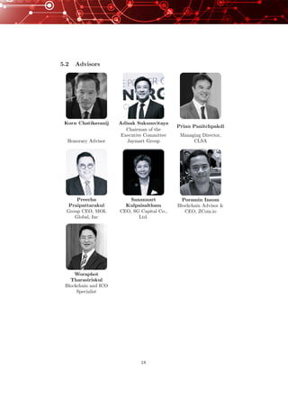 5.2 Advisors
Korn Chatikavanij
Honorary Advisor
Adisak Sukumvitaya
Chairman of the
Executive Committee
Jaymart Group
Prinn Panitchpakdi
Managing Director,
CLSA
Preecha
Praipattarakul
Group CEO, MOL
Global, Inc
Sanannart
Kulpaisaltham
CEO, SG Capital Co.,
Ltd.
Poramin Insom
Blockchain Advisor &
CEO, ZCoin.io
Woraphot
Tharasiriskul
Blockchain and ICO
Specialist
18
 