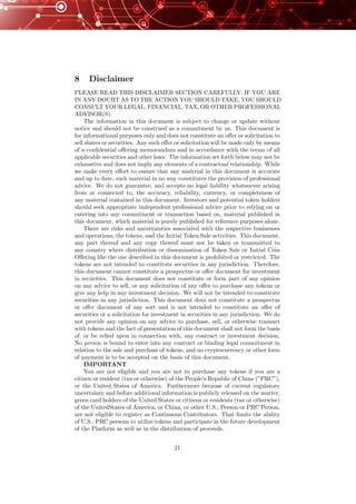 8 Disclaimer
PLEASE READ THIS DISCLAIMER SECTION CAREFULLY. IF YOU ARE
IN ANY DOUBT AS TO THE ACTION YOU SHOULD TAKE, YOU SHOULD
CONSULT YOUR LEGAL, FINANCIAL, TAX, OR OTHER PROFESSIONAL
ADVISOR(S).
The information in this document is subject to change or update without
notice and should not be construed as a commitment by us. This document is
for informational purposes only and does not constitute an oﬀer or solicitation to
sell shares or securities. Any such oﬀer or solicitation will be made only by means
of a conﬁdential oﬀering memorandum and in accordance with the terms of all
applicable securities and other laws. The information set forth below may not be
exhaustive and does not imply any elements of a contractual relationship. While
we make every eﬀort to ensure that any material in this document is accurate
and up to date, such material in no way constitutes the provision of professional
advice. We do not guarantee, and accepts no legal liability whatsoever arising
from or connected to, the accuracy, reliability, currency, or completeness of
any material contained in this document. Investors and potential token holders
should seek appropriate independent professional advice prior to relying on or
entering into any commitment or transaction based on, material published in
this document, which material is purely published for reference purposes alone.
There are risks and uncertainties associated with the respective businesses
and operations, the tokens, and the Initial Token Sale activities. This document,
any part thereof and any copy thereof must not be taken or transmitted to
any country where distribution or dissemination of Token Sale or Initial Coin
Oﬀering like the one described in this document is prohibited or restricted. The
tokens are not intended to constitute securities in any jurisdiction. Therefore,
this document cannot constitute a prospectus or oﬀer document for investment
in securities. This document does not constitute or form part of any opinion
on any advice to sell, or any solicitation of any oﬀer to purchase any tokens or
give any help in any investment decision. We will not be intended to constitute
securities in any jurisdiction. This document does not constitute a prospectus
or oﬀer document of any sort and is not intended to constitute an oﬀer of
securities or a solicitation for investment in securities in any jurisdiction. We do
not provide any opinion on any advice to purchase, sell, or otherwise transact
with tokens and the fact of presentation of this document shall not form the basis
of, or be relied upon in connection with, any contract or investment decision.
No person is bound to enter into any contract or binding legal commitment in
relation to the sale and purchase of tokens, and no cryptocurrency or other form
of payment is to be accepted on the basis of this document.
IMPORTANT
You are not eligible and you are not to purchase any tokens if you are a
citizen or resident (tax or otherwise) of the People’s Republic of China (”PRC”),
or the United States of America. Furthermore because of current regulatory
uncertainty and before additional information is publicly released on the matter,
green card holders of the United States or citizens or residents (tax or otherwise)
of the UnitedStates of America, or China, or other U.S., Person or PRC Person,
are not eligible to register as Continuous Contributors. That limits the ability
of U.S., PRC persons to utilize tokens and participate in the future development
of the Platform as well as in the distribution of proceeds.
21
 