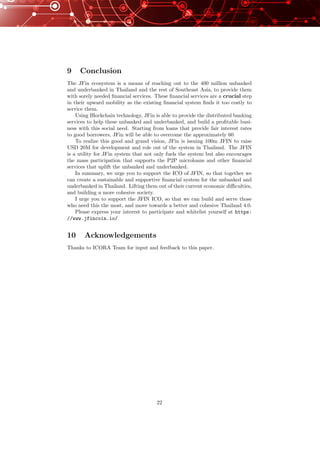 9 Conclusion
The JFin ecosystem is a means of reaching out to the 400 million unbanked
and underbanked in Thailand and the rest of Southeast Asia, to provide them
with sorely needed ﬁnancial services. These ﬁnancial services are a crucial step
in their upward mobility as the existing ﬁnancial system ﬁnds it too costly to
service them.
Using Blockchain technology, JFin is able to provide the distributed banking
services to help these unbanked and underbanked, and build a proﬁtable busi-
ness with this social need. Starting from loans that provide fair interest rates
to good borrowers, JFin will be able to overcome the approximately 60
To realize this good and grand vision, JFin is issuing 100m JFIN to raise
USD 20M for development and role out of the system in Thailand. The JFIN
is a utility for JFin system that not only fuels the system but also encourages
the mass participation that supports the P2P microloans and other ﬁnancial
services that uplift the unbanked and underbanked.
In summary, we urge you to support the ICO of JFIN, so that together we
can create a sustainable and supportive ﬁnancial system for the unbanked and
underbanked in Thailand. Lifting them out of their current economic diﬃculties,
and building a more cohesive society.
I urge you to support the JFIN ICO, so that we can build and serve those
who need this the most, and move towards a better and cohesive Thailand 4.0.
Please express your interest to participate and whitelist yourself at https:
//www.jfincoin.io/
10 Acknowledgements
Thanks to ICORA Team for input and feedback to this paper.
22
 