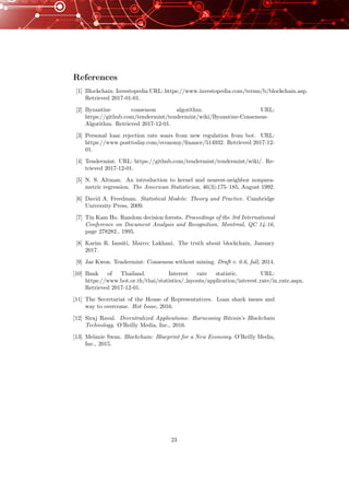 References
[1] Blockchain. Investopedia URL: https://www.investopedia.com/terms/b/blockchain.asp.
Retrieved 2017-01-01.
[2] Byzantine consensus algorithm. URL:
https://github.com/tendermint/tendermint/wiki/Byzantine-Consensus-
Algorithm. Retrieved 2017-12-01.
[3] Personal loan rejection rate soars from new regulation from bot. URL:
https://www.posttoday.com/economy/ﬁnance/514932. Retrieved 2017-12-
01.
[4] Tendermint. URL: https://github.com/tendermint/tendermint/wiki/. Re-
trieved 2017-12-01.
[5] N. S. Altman. An introduction to kernel and nearest-neighbor nonpara-
metric regression. The American Statistician, 46(3):175–185, August 1992.
[6] David A. Freedman. Statistical Models: Theory and Practice. Cambridge
University Press, 2009.
[7] Tin Kam Ho. Random decision forests. Proceedings of the 3rd International
Conference on Document Analysis and Recognition, Montreal, QC 14-16,
page 278282., 1995.
[8] Karim R. Iansiti, Marco; Lakhani. The truth about blockchain, January
2017.
[9] Jae Kwon. Tendermint: Consensus without mining. Draft v. 0.6, fall, 2014.
[10] Bank of Thailand. Interest rate statistic. URL:
https://www.bot.or.th/thai/statistics/ layouts/application/interest rate/in rate.aspx.
Retrieved 2017-12-01.
[11] The Secretariat of the House of Representatives. Loan shark issues and
way to overcome. Hot Issue, 2016.
[12] Siraj Raval. Decentralized Applications: Harnessing Bitcoin’s Blockchain
Technology. O’Reilly Media, Inc., 2016.
[13] Melanie Swan. Blockchain: Blueprint for a New Economy. O’Reilly Media,
Inc., 2015.
23
 