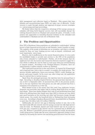 debt management and collection based in Thailand. This ensures that loan
defaults and non-performing loans (NPL) are taken care of eﬃciently. Credit
recovery is made through analysis and approval of proper recovery strategies
i.e. restructuring and legal proceedings.
We ﬁrmly believe that the competitive advantage of the synergy among our
subsidies will bring forth ﬁnancial services that will successfully disrupt the
existing ﬁnancial services in Thailand and around the globe. Crucially, it will
pioneer new approaches in extending ﬁnancial inclusion to the unbanked and
underbanked in Thailand and the rest of Southeast Asia.
2 The Problem and Opportunities
Over 72% of Southeast Asias population are unbanked or underbanked lacking
access to basic ﬁnancial services such as cash deposits, money transfers or loans.
The majority of the people in Indochina are no exception, and what is crucially
needed by them are basic banking services such as deposit, withdrawal, and
most importantly micro loans.
However, due to ineﬃciencies in the current ﬁnancial system, it is too costly
for established banks to provide such services to the 72% of the population
who remain unbanked or underbanked. Further, all of this assumes that the
applicants have the documents and transaction histories required to apply for a
loan which is seldom the case for those in rural areas with poor records keeping
or migrant workers. According to the Thailand Ministry of Labour, there are
approximately 4 million migrant workers in Thailand.
The traditional loan process is slow and tedious. It requires lot of paperwork
and a long lead time from a day to a month to complete the whole process. The
process includes application, know-your-customer (KYC), credit checking, ap-
proval, and money transfer. In the worst case, after a long wait, the application
may be rejected due to various reasons.
Apart from the prolonged processes, the rejection rates for personal loan is
high. According to Ayudhya Capital Services, the personal loan rejection rate
was at 61% in September 2017. It increased from 57% in the previous month,
due to the new regulation that each person can only take personal loan from a
maximum of 3 companies at a time [3].
With limited access to the money that they need, loan applicants become
desperate and inevitably take higher risks by seeking illegal loans from so-called
loan sharks. These loan sharks mitigate their risks of non-performing loans/bad
debts is by oﬀering loans that charge more than 150% in interest per year which
puts good borrowers at the receiving end while bad borrowers escape through
vaious means. As a result, the household debt in Thailand has been increasing
every year. According to Kasikorn Research Center, household debt in Thailand
is more than 16 trillion baht (0.5 trillion USD)[11].
Additionally, the interest rate gap in ﬁnancing markets is vast, due to the
fact that banks oﬀer low interest rates for savings account but take high interest
rates for loans. In Thailand, deposit and bond interest rate can be as low as
0.5% per year, compared to the interest rate for a personal loan at 20-28% per
year [10]. Without a good KYC process and centralised or totally decentralised
credit rating system, banks take the most conservative approach (similar to loan
sharks) by increasing the interest rate and letting good borrowers bear the brunt
5
 