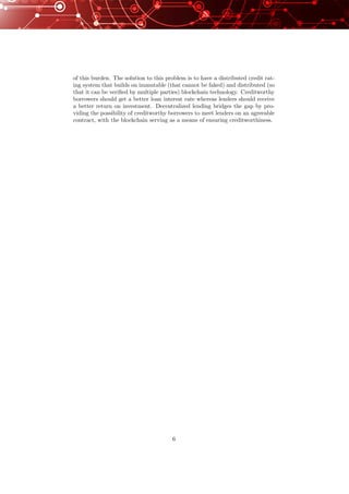 of this burden. The solution to this problem is to have a distributed credit rat-
ing system that builds on immutable (that cannot be faked) and distributed (so
that it can be veriﬁed by multiple parties) blockchain technology. Creditworthy
borrowers should get a better loan interest rate whereas lenders should receive
a better return on investment. Decentralized lending bridges the gap by pro-
viding the possibility of creditworthy borrowers to meet lenders on an agreeable
contract, with the blockchain serving as a means of ensuring creditworthiness.
6
 