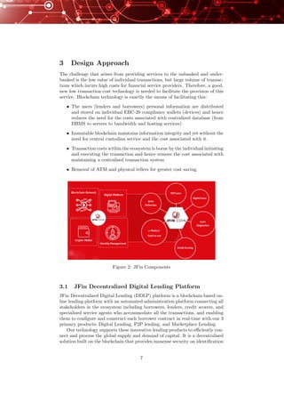 3 Design Approach
The challenge that arises from providing services to the unbanked and under-
banked is the low value of individual transactions, but large volume of transac-
tions which incurs high costs for ﬁnancial service providers. Therefore, a good,
new low transaction cost technology is needed to facilitate the provision of this
service. Blockchain technology is exactly the means of facilitating this:
• The users (lenders and borrowers) personal information are distributed
and stored on individual ERC-20 compliance wallets (devices) and hence
reduces the need for the costs associated with centralized database (from
DBMS to servers to bandwidth and hosting services)
• Immutable blockchain maintains information integrity and yet without the
need for central custodian service and the cost associated with it.
• Transaction costs within the ecosystem is borne by the individual initiating
and executing the transaction and hence remove the cost associated with
maintaining a centralised transaction system
• Removal of ATM and physical tellers for greater cost saving.
Figure 2: JFin Components
3.1 JFin Decentralized Digital Lending Platform
JFin Decentralized Digital Lending (DDLP) platform is a blockchain-based on-
line lending platform with an automated administration platform connecting all
stakeholders in the ecosystem including borrowers, lenders, credit scorers, and
specialized service agents who accommodate all the transactions, and enabling
them to conﬁgure and construct each borrower contract in real-time with our 3
primary products; Digital Lending, P2P lending, and Marketplace Lending.
Our technology supports these innovative lending products to eﬃciently con-
nect and process the global supply and demand of capital. It is a decentralised
solution built on the blockchain that provides immense security on identiﬁcation
7
 