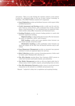 and privacy. There is no risk of losing the customer contract as the contract
is saved on a distributed ledger by the use of smart contract technology on
blockchain. JFin DDLP Platform consisted of 8 components:
• Loan Origination provides and facilitates borrower credit request within
predeﬁned parameters.
• Credit Assessment and Scoring provides a credit score for each bor-
rower based on various factors, such as historical loan records, personal
ﬁnance, social interaction, etc. It is calculated from our proprietary data,
which includes online/oﬄine transactions and behavioural traces.
• Lending Products provides extensive lending products to match with
borrowers requirement including
Digital Lending an online lending Services from JFin that harnesses
the power of e-signatures, e-KYC, and e-Consent*.
P2P Lending a perfect peer-to-peer platform where borrower can
meet lender instantly around the world*.
Marketplace Lending an online marketplace where borrower can
check and compare all the oﬀer from all ﬁnancial institutes and/or indi-
viduals.
• Loan Repayment Management provides an automatic loan payment
calculator to work out repayment ﬁgures for each loan.
• Debt Collection provides a process of pursuing payment of debts owed
by lenders under Thailands debt collection act.
• The JFin Identity provides Know Your Customers (KYC) process to
verify both borrowers and Lenders identity and authenticity.
• The Wallet Management provides an all-in-one digital wallet that fa-
cilitates money stores, transfers, requests, and purchasing items on stores.
• The JFin Blockchain Network provides a mean to record and execute
transactions on the network in a veriﬁable and permanent way.
Remark: * subjected to delay due to regulations and acquiring licensing.
8
 