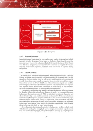 Figure 3: JFin Ecosystem
3.1.1 Loan Origination
Loan Origination is a process by which a borrower applies for a new loan, which
typically includes the series of steps taken by the lender/bank from the point the
customer shows interest in a loan product all the way to disbursal of the funds.
The JFin Loan Origination platform will allow borrowers to complete documents
digitally, make online payments, and view their loan status at anytime during
the process.
3.1.2 Credit Scoring
The evaluation of individual loan requests is performed automatically via credit
scoring technique. Each borrower will be determined by the weight and calcula-
tions from the information given as well as their past ﬁnancial and non-ﬁnancial
records from other sources, such as payment history, social network interaction,
transaction history in JFin’s DDLP, etc. The information inputs are used for
calculating a maximum total credit limit, interest rate for a speciﬁc loan request,
and payment terms. Criteria for calculation of creditworthy of the borrowers
are determined dynamically by machine learning techniques.
Furthermore, as Jaymart has been in the space of consumer sales and ﬁnance
for decades, it has collected suﬃcient data on the ability of repayment for many
individuals (Jaymart customers). This is data that is uniquely Jaymarts and
allows it to develop a non-traditional credit scoring model. With the inclusion of
mobile top up history data, coupled with state-of-the-art machine learning algo-
rithms to better predict their ability for repayment, these individuals now have
their own credit-worthiness encoded in the blockchain, supported by their own
sound data analytics on their historical repayment capabilities, thus allowing
them to borrow eﬀectively at lower interest rates.
Several machine learning and statistics techniques are used to evaluate indi-
vidual credit scoring, for example, k-nearest neighbors-classiﬁer, logistic classi-
ﬁer, and random forest [6][5][7]. We performed back-testings by sampling credit
9
 
