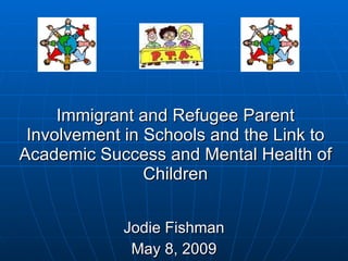 Immigrant and Refugee Parent Involvement in Schools and the Link to Academic Success and Mental Health of Children Jodie Fishman May 8, 2009 