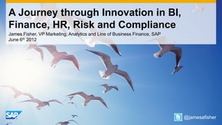 A Journey through Innovation in BI,
Finance, HR, Risk and Compliance
James Fisher, VP Marketing, Analytics and Line of Business Finance, SAP
June 6th 2012




                                                                          @jamesafisher
 