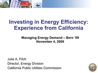 Investing in Energy Efficiency: Experience from California Julie A. Fitch Director, Energy Division California Public Utilities Commission Managing Energy Demand – Bern ’09 November 4, 2009 