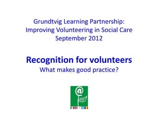 Grundtvig Learning Partnership:
Improving Volunteering in Social Care
          September 2012


Recognition for volunteers
    What makes good practice?
 