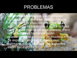 PROBLEMAS Diversidad biológica.  La diversidad biológica de la tierra es de importancia crucial para la vitalidad continua de la agricultura y la medicina, y quizá incluso para la vida misma en este planeta. Pero las actividades humanas están ocasionando la extinción de muchos miles de especies vegetales y animales. Se estima que dos de cada tres especies están decayendo. 