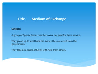 Title- Medium of Exchange
A group of Special forces members were not paid for there service.
They group up to steal back the money they are owed from the
government.
They take on a series of heists with help from others.
Synopsis
 