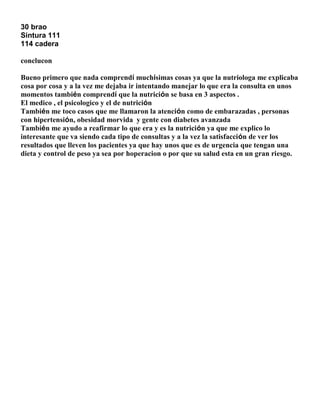 30 brao
Sintura 111
114 cadera
conclucon
Bueno primero que nada comprendí muchísimas cosas ya que la nutriologa me explicaba
cosa por cosa y a la vez me dejaba ir intentando manejar lo que era la consulta en unos
momentos también comprendí que la nutrición se basa en 3 aspectos .
El medico , el psicologico y el de nutrición
También me toco casos que me llamaron la atención como de embarazadas , personas
con hipertensión, obesidad morvida y gente con diabetes avanzada
También me ayudo a reafirmar lo que era y es la nutrición ya que me explico lo
interesante que va siendo cada tipo de consultas y a la vez la satisfacción de ver los
resultados que lleven los pacientes ya que hay unos que es de urgencia que tengan una
dieta y control de peso ya sea por hoperacion o por que su salud esta en un gran riesgo.

 