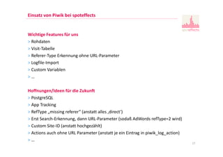 Einsatz von Piwik bei spoteffects
Wichtige Features für uns
> Rohdaten
> Visit-Tabelle
> Referer-Type Erkennung ohne URL-Parameter
> Logfile-Import
> Custom Variablen
> …
Hoffnungen/Ideen für die Zukunft
> PostgreSQL
> App Tracking
> RefType „missing referer“ (anstatt alles ‚direct‘)
> Erst Search-Erkennung, dann URL-Parameter (sodaß AdWords refType=2 wird)
> Custom Site-ID (anstatt hochgezählt)
> Actions auch ohne URL Parameter (anstatt je ein Eintrag in piwik_log_action)
> …
17
 