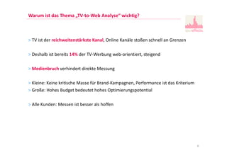 Warum ist das Thema „TV-to-Web Analyse“ wichtig?
> TV ist der reichweitenstärkste Kanal, Online Kanäle stoßen schnell an Grenzen
> Deshalb ist bereits 14% der TV-Werbung web-orientiert, steigend
> Medienbruch verhindert direkte Messung
> Kleine: Keine kritische Masse für Brand-Kampagnen, Performance ist das Kriterium
> Große: Hohes Budget bedeutet hohes Optimierungspotential
> Alle Kunden: Messen ist besser als hoffen
6
 
