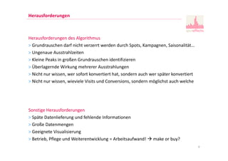 9
Herausforderungen
Herausforderungen des Algorithmus
> Grundrauschen darf nicht verzerrt werden durch Spots, Kampagnen, Saisonalität…
> Ungenaue Ausstrahlzeiten
> Kleine Peaks in großen Grundrauschen identifizieren
> Überlagernde Wirkung mehrerer Ausstrahlungen
> Nicht nur wissen, wer sofort konvertiert hat, sondern auch wer später konvertiert
> Nicht nur wissen, wieviele Visits und Conversions, sondern möglichst auch welche
Sonstige Herausforderungen
> Späte Datenlieferung und fehlende Informationen
> Große Datenmengen
> Geeignete Visualisierung
> Betrieb, Pflege und Weiterentwicklung = Arbeitsaufwand! make or buy?
 