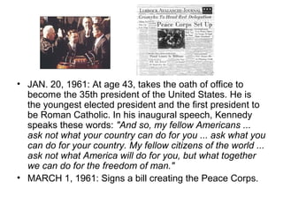 • JAN. 20, 1961: At age 43, takes the oath of office to
  become the 35th president of the United States. He is
  the youngest elected president and the first president to
  be Roman Catholic. In his inaugural speech, Kennedy
  speaks these words: "And so, my fellow Americans ...
  ask not what your country can do for you ... ask what you
  can do for your country. My fellow citizens of the world ...
  ask not what America will do for you, but what together
  we can do for the freedom of man."
• MARCH 1, 1961: Signs a bill creating the Peace Corps.
 