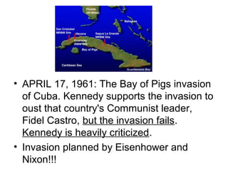 • APRIL 17, 1961: The Bay of Pigs invasion
  of Cuba. Kennedy supports the invasion to
  oust that country's Communist leader,
  Fidel Castro, but the invasion fails.
  Kennedy is heavily criticized.
• Invasion planned by Eisenhower and
  Nixon!!!
 