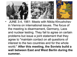 • JUNE 3-4, 1961: Meets with Nikita Khrushchev
  in Vienna on international issues. The focus of
  the meeting is disarmament, Germany, Laos
  and nuclear testing. They fail to agree on certain
  problems but issue a joint statement that they
  agree to "maintain contact on all questions of
  interest to the two countries and for the whole
  world." After this meeting, the Soviets build a
  wall between East and West Berlin during the
  summer.
 