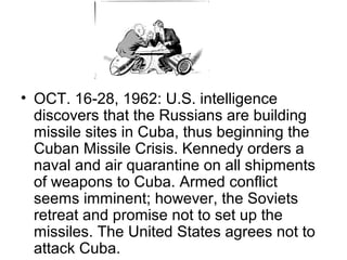 • OCT. 16-28, 1962: U.S. intelligence
  discovers that the Russians are building
  missile sites in Cuba, thus beginning the
  Cuban Missile Crisis. Kennedy orders a
  naval and air quarantine on all shipments
  of weapons to Cuba. Armed conflict
  seems imminent; however, the Soviets
  retreat and promise not to set up the
  missiles. The United States agrees not to
  attack Cuba.
 