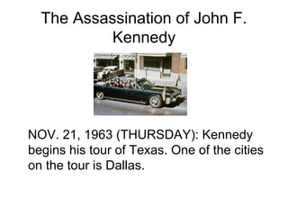 The Assassination of John F.
           Kennedy




NOV. 21, 1963 (THURSDAY): Kennedy
begins his tour of Texas. One of the cities
on the tour is Dallas.
 