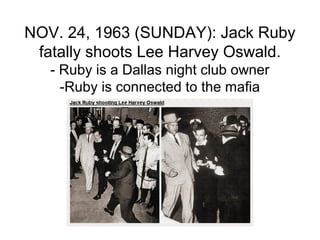 NOV. 24, 1963 (SUNDAY): Jack Ruby
 fatally shoots Lee Harvey Oswald.
   - Ruby is a Dallas night club owner
     -Ruby is connected to the mafia
 