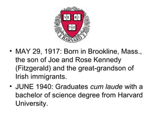 • MAY 29, 1917: Born in Brookline, Mass.,
  the son of Joe and Rose Kennedy
  (Fitzgerald) and the great-grandson of
  Irish immigrants.
• JUNE 1940: Graduates cum laude with a
  bachelor of science degree from Harvard
  University.
 