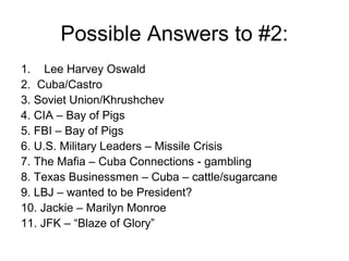 Possible Answers to #2:
1. Lee Harvey Oswald
2. Cuba/Castro
3. Soviet Union/Khrushchev
4. CIA – Bay of Pigs
5. FBI – Bay of Pigs
6. U.S. Military Leaders – Missile Crisis
7. The Mafia – Cuba Connections - gambling
8. Texas Businessmen – Cuba – cattle/sugarcane
9. LBJ – wanted to be President?
10. Jackie – Marilyn Monroe
11. JFK – “Blaze of Glory”
 