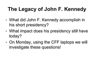 The Legacy of John F. Kennedy
- What did John F. Kennedy accomplish in
  his short presidency?
- What impact does his presidency still have
  today?
- On Monday, using the CFF laptops we will
  investigate these questions!
 