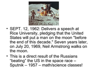 • SEPT. 12, 1962: Delivers a speech at
  Rice University, pledging that the United
  States will put a man on the moon "before
  the end of this decade." Seven years later,
  on July 20, 1969, Neil Armstrong walks on
  the moon.
• This is a direct result of the Russians
  “beating” the US in the space race –
  Sputnik – 1957 – math/science classes!
 