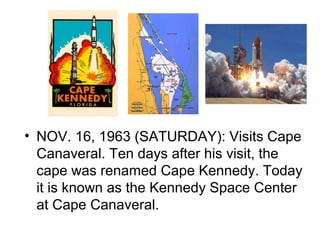 • NOV. 16, 1963 (SATURDAY): Visits Cape
  Canaveral. Ten days after his visit, the
  cape was renamed Cape Kennedy. Today
  it is known as the Kennedy Space Center
  at Cape Canaveral.
 
