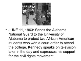 • JUNE 11, 1963: Sends the Alabama
  National Guard to the University of
  Alabama to protect two African-American
  students who won a court order to attend
  the college. Kennedy speaks on television
  later in the day and expresses his support
  for the civil rights movement.
 